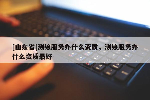 [山东省]测绘服务办什么资质，测绘服务办什么资质最好