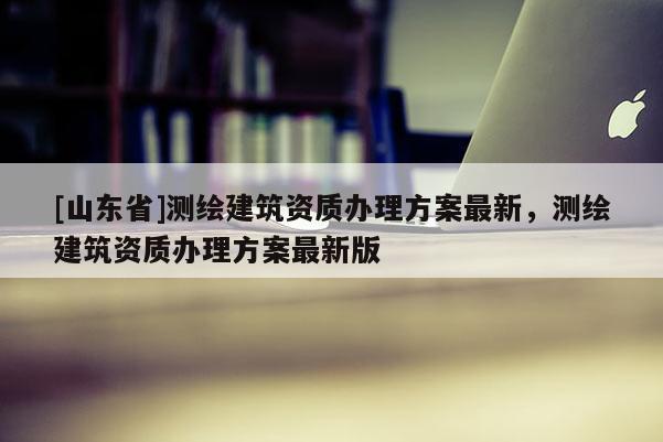 [山东省]测绘建筑资质办理方案最新，测绘建筑资质办理方案最新版