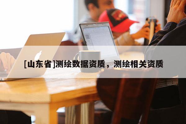 [山东省]测绘数据资质，测绘相关资质