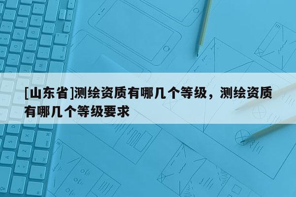 [山东省]测绘资质有哪几个等级，测绘资质有哪几个等级要求