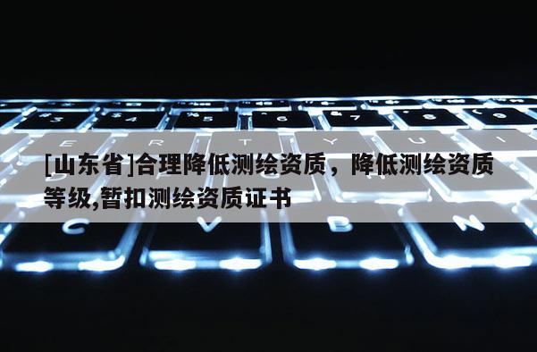 [山东省]合理降低测绘资质，降低测绘资质等级,暂扣测绘资质证书