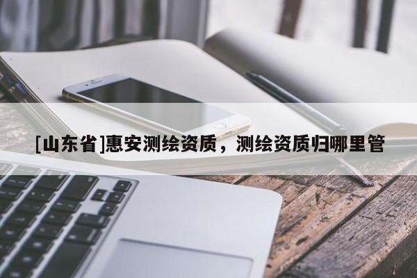 [山东省]惠安测绘资质，测绘资质归哪里管