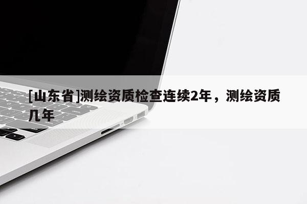 [山东省]测绘资质检查连续2年，测绘资质几年