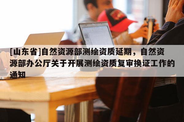 [山东省]自然资源部测绘资质延期，自然资源部办公厅关于开展测绘资质复审换证工作的通知