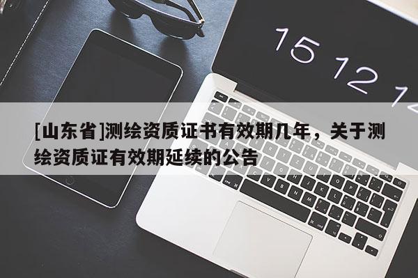 [山东省]测绘资质证书有效期几年，关于测绘资质证有效期延续的公告