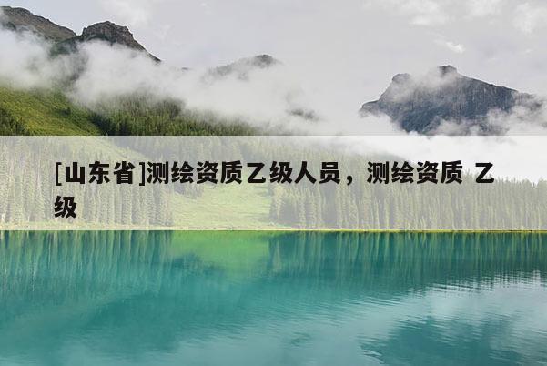 [山东省]测绘资质乙级人员，测绘资质 乙级