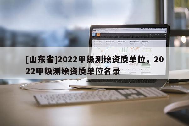 [山东省]2022甲级测绘资质单位，2022甲级测绘资质单位名录
