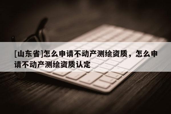 [山东省]怎么申请不动产测绘资质，怎么申请不动产测绘资质认定