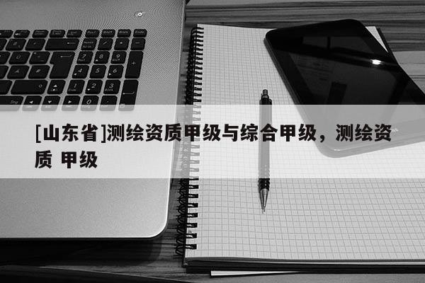 [山东省]测绘资质甲级与综合甲级，测绘资质 甲级