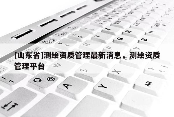 [山东省]测绘资质管理最新消息，测绘资质管理平台