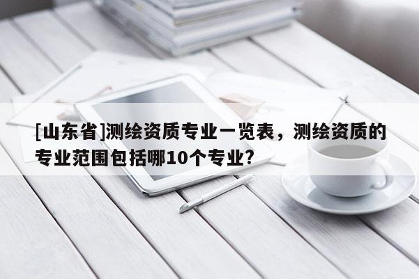 [山东省]测绘资质专业一览表，测绘资质的专业范围包括哪10个专业?