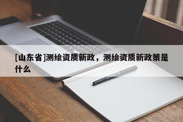 [山东省]测绘资质新政，测绘资质新政策是什么