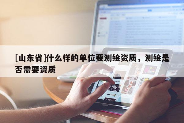 [山东省]什么样的单位要测绘资质，测绘是否需要资质