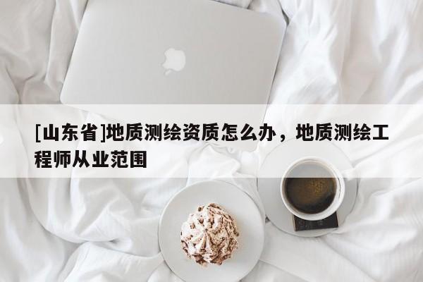 [山东省]地质测绘资质怎么办，地质测绘工程师从业范围