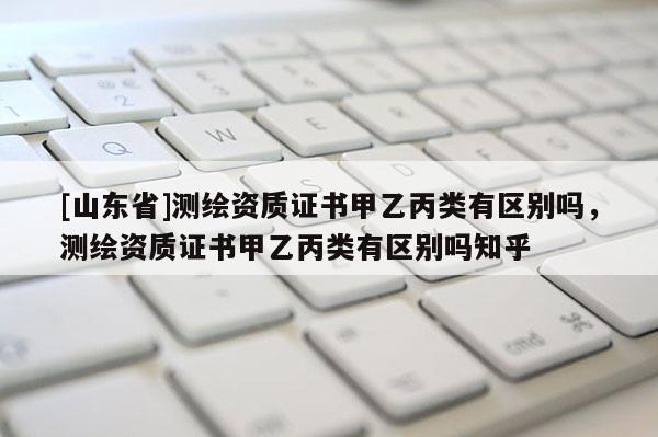 [山东省]测绘资质证书甲乙丙类有区别吗，测绘资质证书甲乙丙类有区别吗知乎