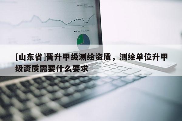 [山东省]晋升甲级测绘资质，测绘单位升甲级资质需要什么要求