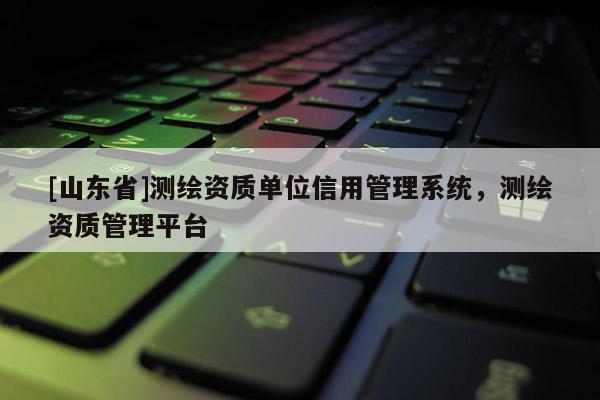 [山东省]测绘资质单位信用管理系统，测绘资质管理平台