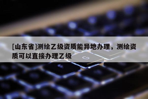 [山东省]测绘乙级资质能异地办理，测绘资质可以直接办理乙级