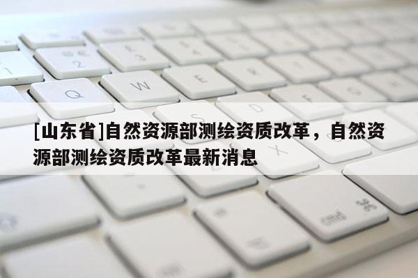 [山东省]自然资源部测绘资质改革，自然资源部测绘资质改革最新消息