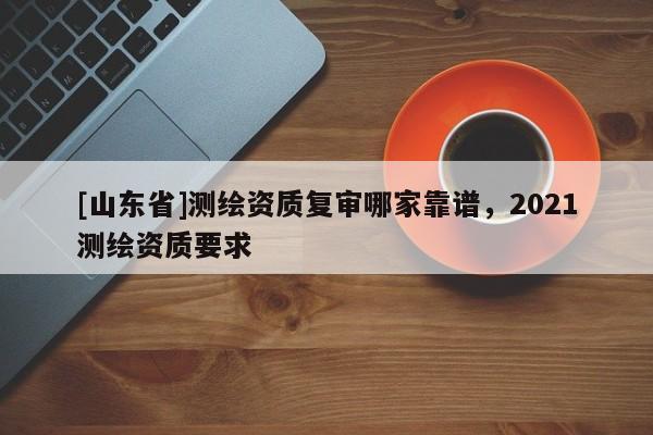 [山东省]测绘资质复审哪家靠谱，2021测绘资质要求
