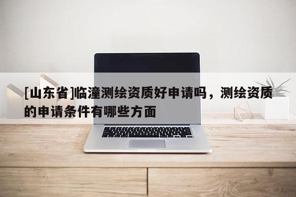 [山东省]临潼测绘资质好申请吗，测绘资质的申请条件有哪些方面