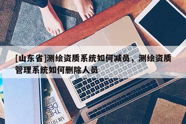 [山东省]测绘资质系统如何减员，测绘资质管理系统如何删除人员