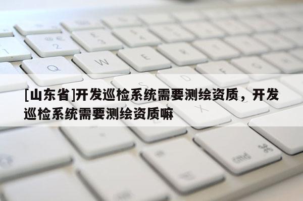 [山东省]开发巡检系统需要测绘资质，开发巡检系统需要测绘资质嘛
