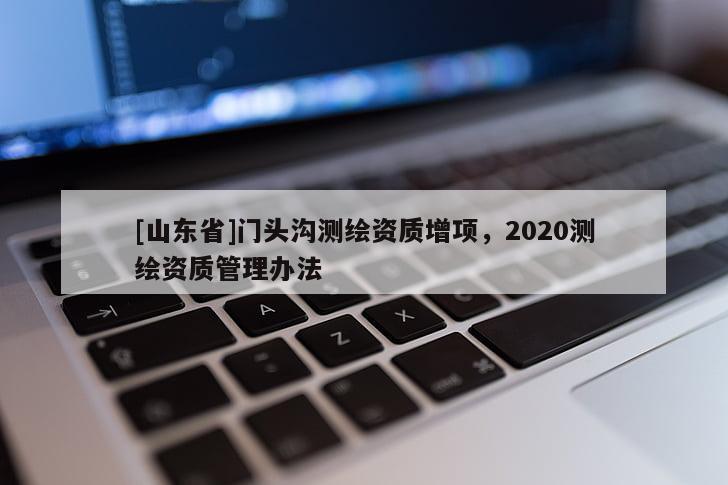 [山东省]门头沟测绘资质增项，2020测绘资质管理办法