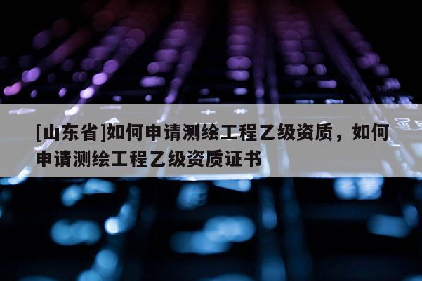 [山东省]如何申请测绘工程乙级资质，如何申请测绘工程乙级资质证书