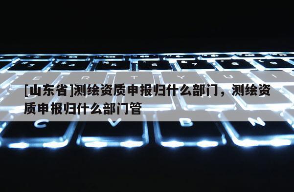 [山东省]测绘资质申报归什么部门，测绘资质申报归什么部门管