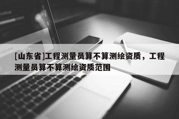 [山东省]工程测量员算不算测绘资质，工程测量员算不算测绘资质范围