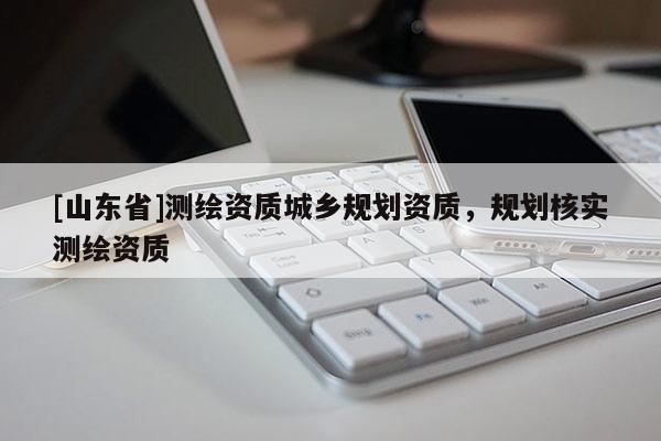 [山东省]测绘资质城乡规划资质，规划核实测绘资质