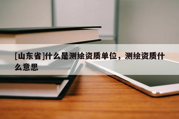 [山东省]什么是测绘资质单位，测绘资质什么意思