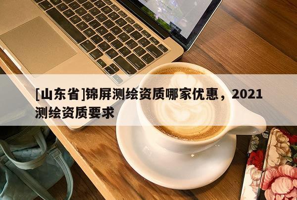 [山东省]锦屏测绘资质哪家优惠，2021测绘资质要求