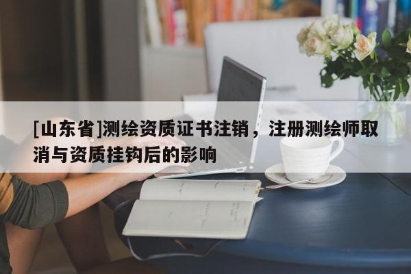 [山东省]测绘资质证书注销，注册测绘师取消与资质挂钩后的影响