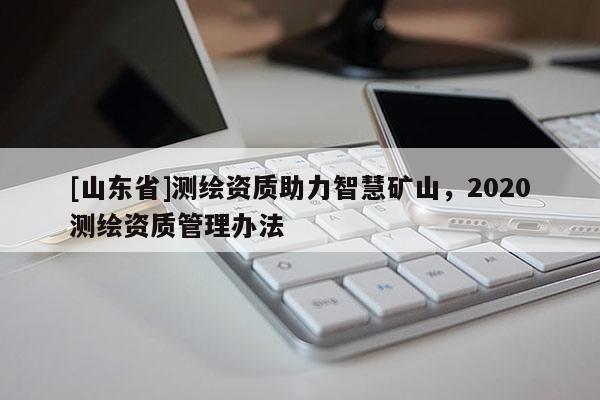 [山东省]测绘资质助力智慧矿山，2020测绘资质管理办法