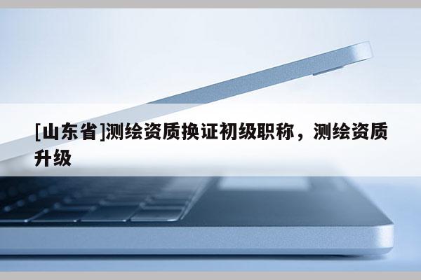 [山东省]测绘资质换证初级职称，测绘资质升级