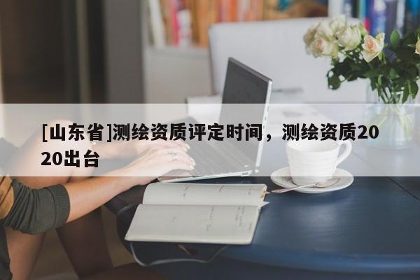 [山东省]测绘资质评定时间，测绘资质2020出台