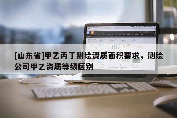 [山东省]甲乙丙丁测绘资质面积要求，测绘公司甲乙资质等级区别