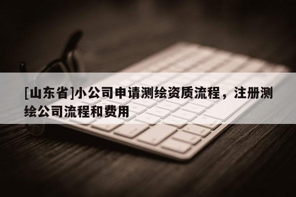 [山东省]小公司申请测绘资质流程，注册测绘公司流程和费用