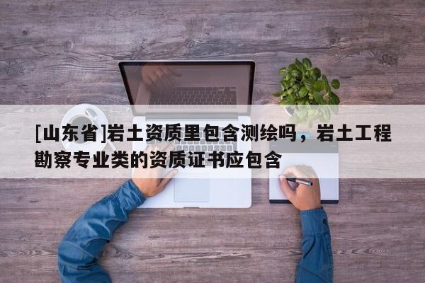 [山东省]岩土资质里包含测绘吗，岩土工程勘察专业类的资质证书应包含