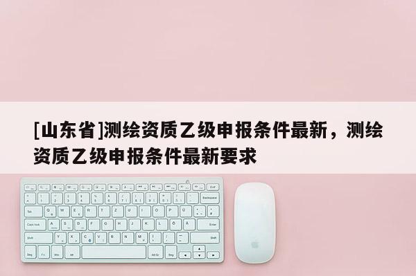 [山东省]测绘资质乙级申报条件最新，测绘资质乙级申报条件最新要求