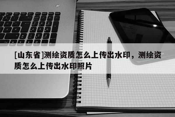 [山东省]测绘资质怎么上传出水印，测绘资质怎么上传出水印照片
