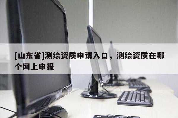 [山东省]测绘资质申请入口，测绘资质在哪个网上申报
