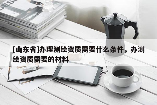 [山东省]办理测绘资质需要什么条件，办测绘资质需要的材料