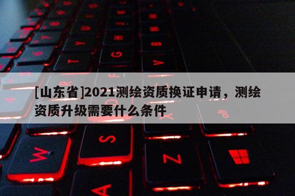[山东省]2021测绘资质换证申请，测绘资质升级需要什么条件