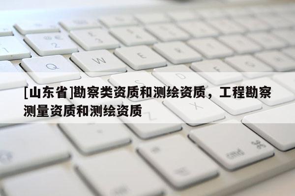 [山东省]勘察类资质和测绘资质，工程勘察测量资质和测绘资质