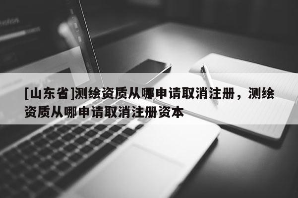 [山东省]测绘资质从哪申请取消注册，测绘资质从哪申请取消注册资本