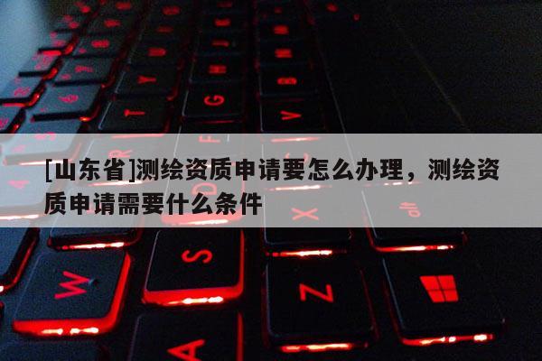 [山东省]测绘资质申请要怎么办理，测绘资质申请需要什么条件