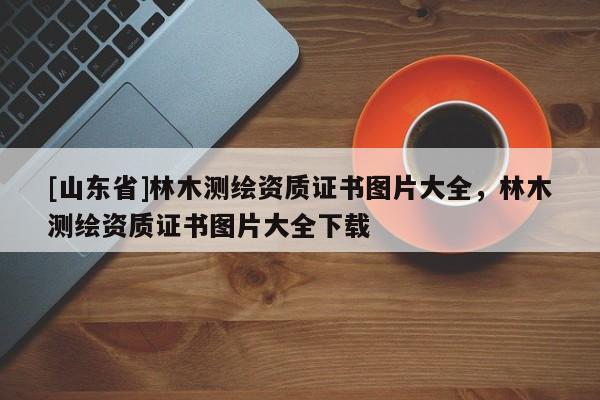 [山东省]林木测绘资质证书图片大全，林木测绘资质证书图片大全下载